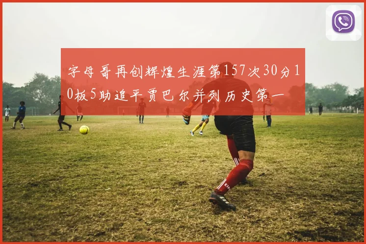 字母哥再创辉煌生涯第157次30分10板5助追平贾巴尔并列历史第一
