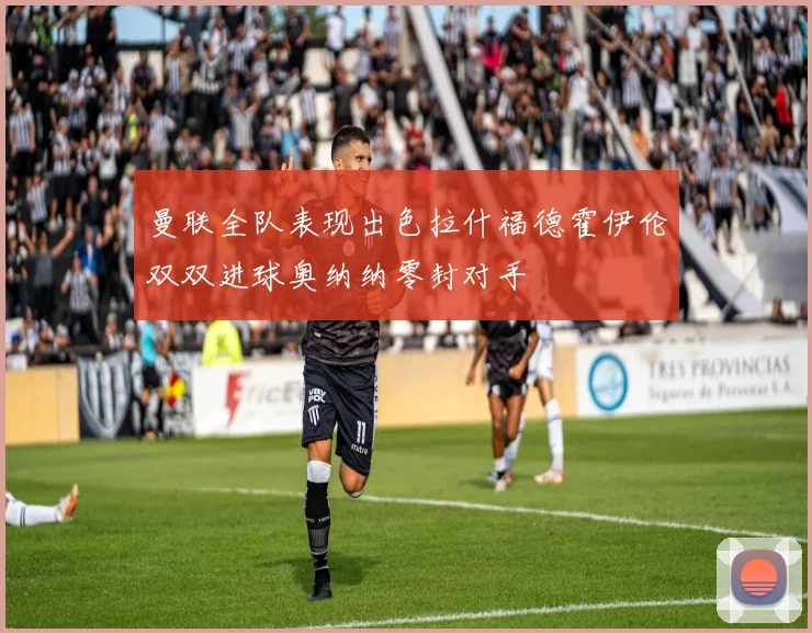 曼联全队表现出色拉什福德霍伊伦双双进球奥纳纳零封对手