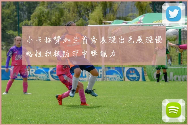 小卡称赞加兰首秀表现出色展现侵略性积极防守中锋能力