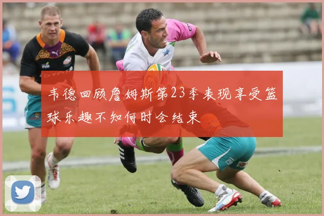 韦德回顾詹姆斯第23季表现享受篮球乐趣不知何时会结束