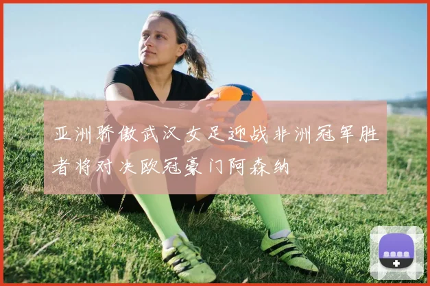 亚洲骄傲武汉女足迎战非洲冠军胜者将对决欧冠豪门阿森纳