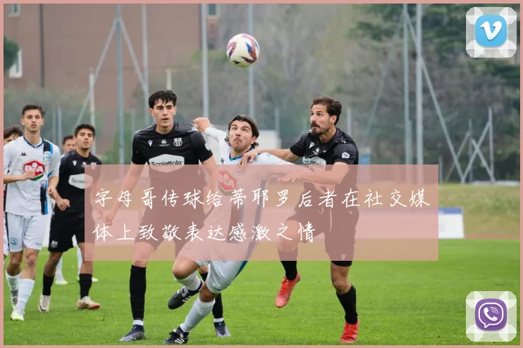 字母哥传球给蒂耶罗后者在社交媒体上致敬表达感激之情