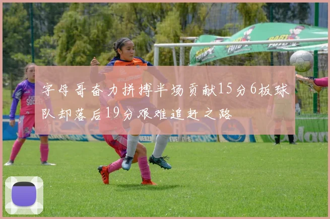 字母哥奋力拼搏半场贡献15分6板球队却落后19分艰难追赶之路