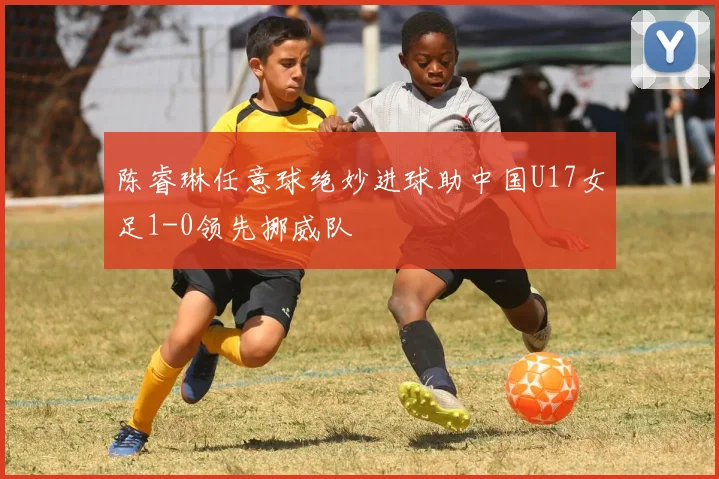 陈睿琳任意球绝妙进球助中国U17女足1-0领先挪威队