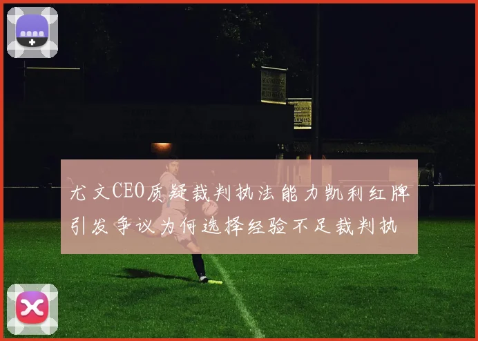 尤文CEO质疑裁判执法能力凯利红牌引发争议为何选择经验不足裁判执法欧冠比赛