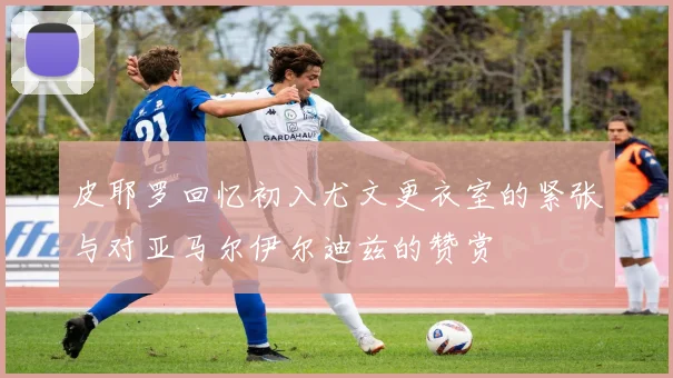 皮耶罗回忆初入尤文更衣室的紧张与对亚马尔伊尔迪兹的赞赏