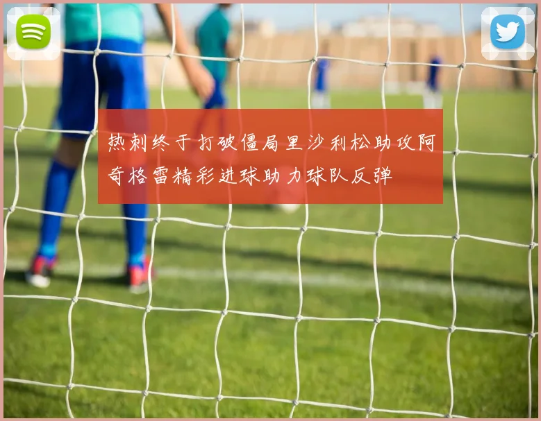 热刺终于打破僵局里沙利松助攻阿奇格雷精彩进球助力球队反弹