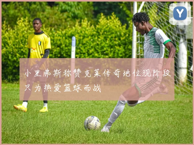 小里弗斯称赞克莱传奇地位现阶段只为热爱篮球而战