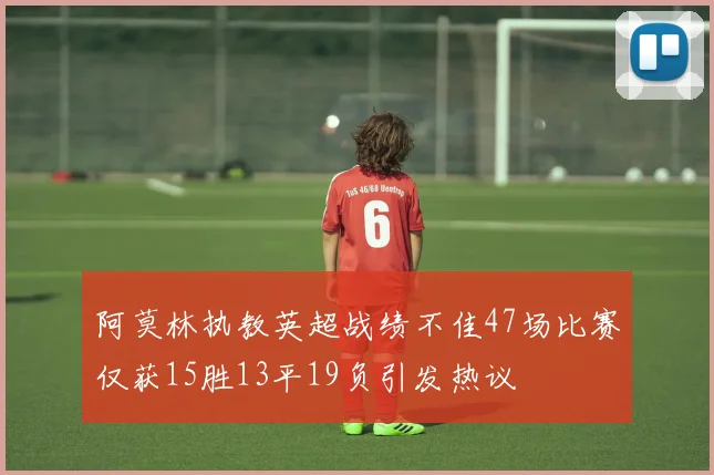 阿莫林执教英超战绩不佳47场比赛仅获15胜13平19负引发热议