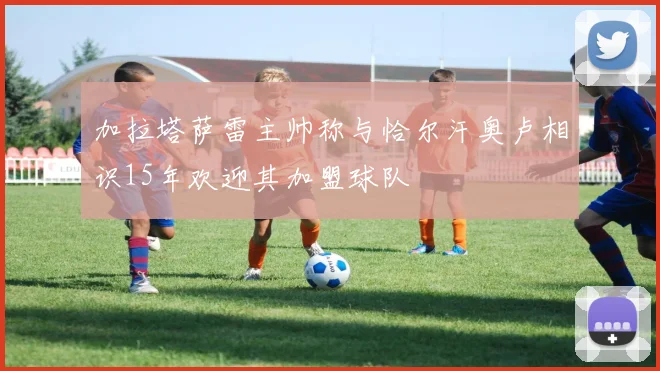 加拉塔萨雷主帅称与恰尔汗奥卢相识15年欢迎其加盟球队