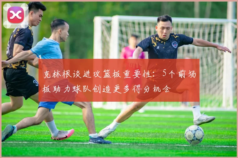 克林根谈进攻篮板重要性：5个前场板助力球队创造更多得分机会