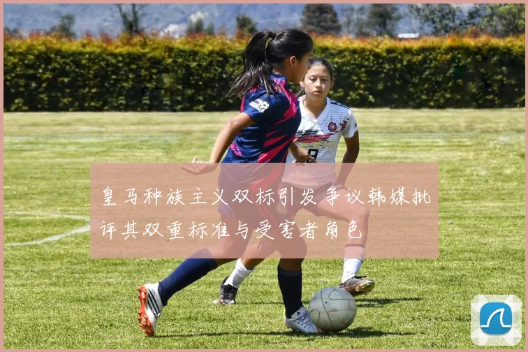 皇马种族主义双标引发争议韩媒批评其双重标准与受害者角色