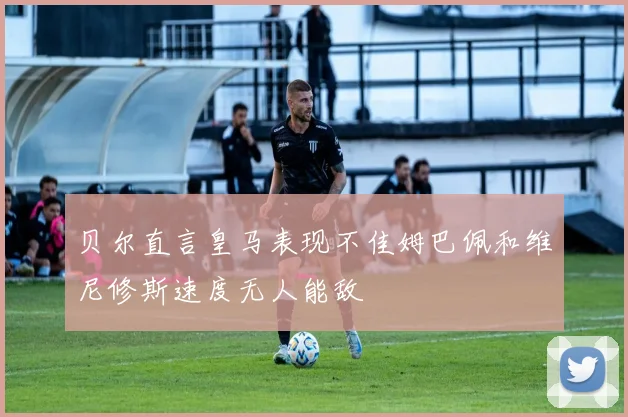 贝尔直言皇马表现不佳姆巴佩和维尼修斯速度无人能敌