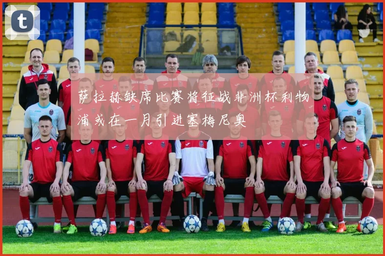 萨拉赫缺席比赛将征战非洲杯利物浦或在一月引进塞梅尼奥