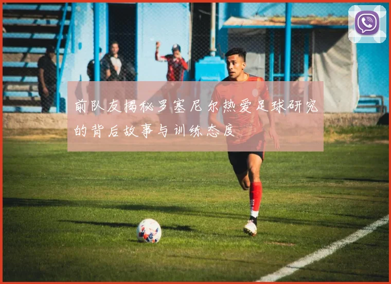 前队友揭秘罗塞尼尔热爱足球研究的背后故事与训练态度