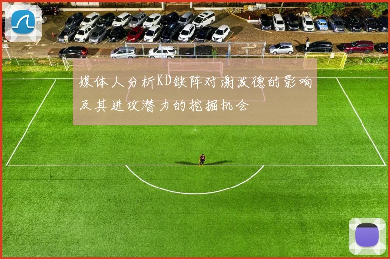 媒体人分析KD缺阵对谢泼德的影响及其进攻潜力的挖掘机会