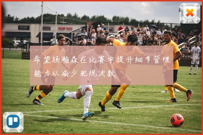 希望杨瀚森在比赛中提升细节管理能力以减少犯规次数