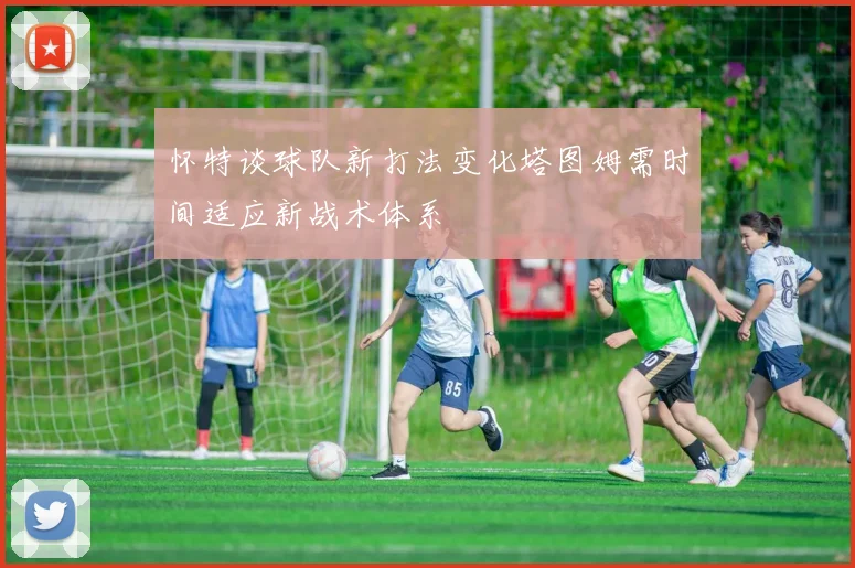 怀特谈球队新打法变化塔图姆需时间适应新战术体系