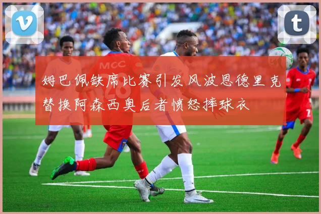 姆巴佩缺席比赛引发风波恩德里克替换阿森西奥后者愤怒摔球衣