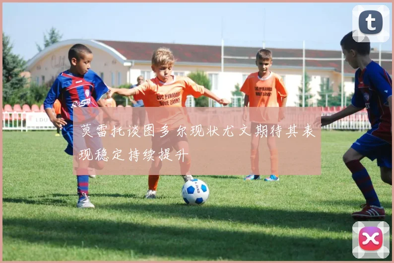 莫雷托谈图多尔现状尤文期待其表现稳定持续提升