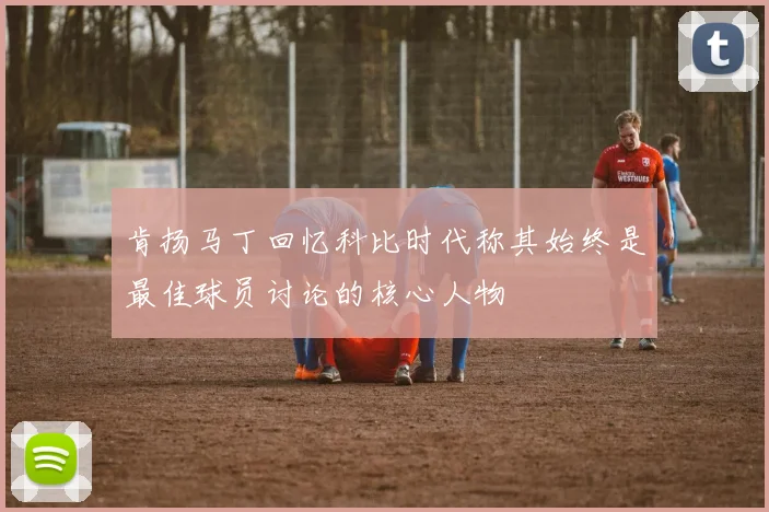 肯扬马丁回忆科比时代称其始终是最佳球员讨论的核心人物