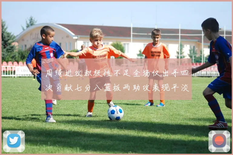 周琦进攻积极性不足全场仅出手四次贡献七分八篮板两助攻表现平淡